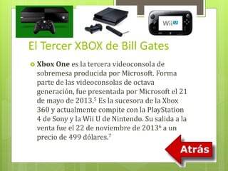 El Tercer XBOX de Bill Gates 
 Xbox One es la tercera videoconsola de 
sobremesa producida por Microsoft. Forma 
parte de las videoconsolas de octava 
generación, fue presentada por Microsoft el 21 
de mayo de 2013.5 Es la sucesora de la Xbox 
360 y actualmente compite con la PlayStation 
4 de Sony y la Wii U de Nintendo. Su salida a la 
venta fue el 22 de noviembre de 20136 a un 
precio de 499 dólares.7 
 