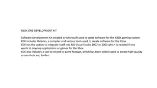 XBOX ONE DEVELOPMENT KIT 
Software Development Kit created by Microsoft used to write software for the XBOX gaming system. 
XDK includes libraries, a compiler and various tools used to create software for the Xbox 
XDK has the option to integrate itself into MS Visual Studio 2002 or 2003 which is needed if one 
wants to develop applications or games for the Xbox 
XDK also includes a tool to record in-game footage, which has been widely used to create high-quality 
screenshots and trailers 
 