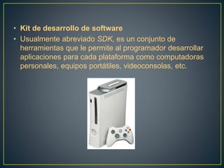 • Kit de desarrollo de software
• Usualmente abreviado SDK, es un conjunto de
herramientas que le permite al programador desarrollar
aplicaciones para cada plataforma como computadoras
personales, equipos portátiles, videoconsolas, etc.
 