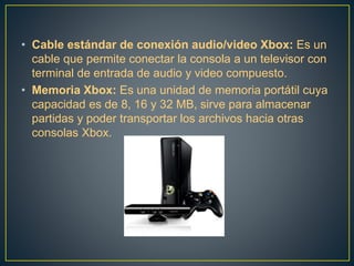 • Cable estándar de conexión audio/video Xbox: Es un
cable que permite conectar la consola a un televisor con
terminal de entrada de audio y video compuesto.
• Memoria Xbox: Es una unidad de memoria portátil cuya
capacidad es de 8, 16 y 32 MB, sirve para almacenar
partidas y poder transportar los archivos hacia otras
consolas Xbox.
 