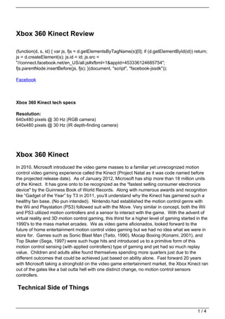 Xbox 360 Kinect Review

(function(d, s, id) { var js, fjs = d.getElementsByTagName(s)[0]; if (d.getElementById(id)) return;
js = d.createElement(s); js.id = id; js.src =
"//connect.facebook.net/en_US/all.js#xfbml=1&appId=453336124685754";
fjs.parentNode.insertBefore(js, fjs); }(document, "script", "facebook-jssdk"));

Facebook




Xbox 360 Kinect tech specs

Resolution:
640x480 pixels @ 30 Hz (RGB camera)
640x480 pixels @ 30 Hz (IR depth-finding camera)




Xbox 360 Kinect
In 2010, Microsoft introduced the video game masses to a familiar yet unrecognized motion
control video gaming experience called the Kinect (Project Natal as it was code named before
the projected release date). As of January 2012, Microsoft has ship more than 18 million units
of the Kinect. It has gone onto to be recognized as the "fastest selling consumer electronics
device" by the Guinness Book of World Records. Along with numerous awards and recognition
like “Gadget of the Year” by T3 in 2011, you’ll understand why the Kinect has garnered such a
healthy fan base. (No pun intended). Nintendo had established the motion control genre with
the Wii and Playstation (PS3) followed suit with the Move. Very similar in concept, both the Wii
and PS3 utilized motion controllers and a sensor to interact with the game. With the advent of
virtual reality and 3D motion control gaming, this thirst for a higher level of gaming started in the
1990's to the mass market arcades. We as video game aficionados, looked forward to the
future of home entertainment motion control video gaming but we had no idea what we were in
store for. Games such as Sonic Blast Man (Taito, 1990), Mocap Boxing (Konami, 2001), and
Top Skater (Sega, 1997) were such huge hits and introduced us to a primitive form of this
motion control sensing (with applied controllers) type of gaming and yet had so much replay
value. Children and adults alike found themselves spending more quarters just due to the
different outcomes that could be achieved just based on ability alone. Fast forward 20 years
with Microsoft taking a stronghold on the video game entertainment market, the Xbox Kinect ran
out of the gates like a bat outta hell with one distinct change, no motion control sensors
controllers.

Technical Side of Things


                                                                                               1/4
 