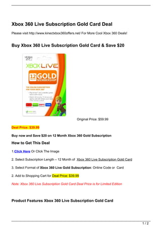 Xbox 360 Live Subscription Gold Card Deal
Please visit http://www.kinectxbox360offers.net/ For More Cool Xbox 360 Deals!


Buy Xbox 360 Live Subscription Gold Card & Save $20




                                            Original Price: $59.99

Deal Price: $39.99

Buy now and Save $20 on 12 Month Xbox 360 Gold Subscription

How to Get This Deal

1.Click Here Or Click The Image

2. Select Subscription Length – 12 Month of Xbox 360 Live Subscription Gold Card

3. Select Format of Xbox 360 Live Gold Subscription: Online Code or Card

2. Add to Shopping Cart for Deal Price: $39.99

Note: Xbox 360 Live Subscription Gold Card Deal Price is for Limited Edition




Product Features Xbox 360 Live Subscription Gold Card




                                                                                   1/2
 
