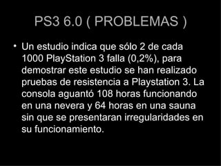 PS3 6.0 ( PROBLEMAS ) Un estudio indica que sólo 2 de cada 1000 PlayStation 3 falla (0,2%), para demostrar este estudio se han realizado pruebas de resistencia a Playstation 3. La consola aguantó 108 horas funcionando en una nevera y 64 horas en una sauna sin que se presentaran irregularidades en su funcionamiento. 