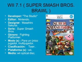 WII 7.1 ( SUPER SMASH BROS. BRAWL ) Developer:  "The Studio"  Editor:  Nintendo.  Designer:  Masahiro Sakurai.   Serie:  Super Smash Bros. Género:  Fighting  Platformer.   Modo (s) :  Para un único jugador, multijugador.  Clasificación:  :  Teen . Plataforma (s)   :  wii. Media:  wii optical disc.   