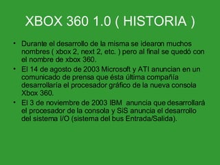 XBOX 360 1.0 ( HISTORIA ) Durante el desarrollo de la misma se idearon muchos nombres ( xbox 2, next 2, etc. ) pero al final se quedó con el nombre de xbox 360. El 14 de agosto de 2003 Microsoft y ATI anuncian en un comunicado de prensa que ésta última compañía desarrollaría el procesador gráfico de la nueva consola Xbox 360. El 3 de noviembre de 2003 IBM  anuncia que desarrollará el procesador de la consola y SiS anuncia el desarrollo del sistema I/O (sistema del bus Entrada/Salida).  