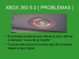 XBOX 360 6.0 ( PROBLEMAS ) El principal problema que ofrece la xbox 360 es la llamada “ luces de la muerte “ Cuando esto ocurre la conola deja de funcionar hagas lo que hagas 