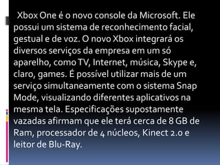 Xbox One é o novo console da Microsoft. Ele
possui um sistema de reconhecimento facial,
gestual e de voz. O novo Xbox integrará os
diversos serviços da empresa em um só
aparelho, comoTV, Internet, música, Skype e,
claro, games. É possível utilizar mais de um
serviço simultaneamente com o sistema Snap
Mode, visualizando diferentes aplicativos na
mesma tela. Especificações supostamente
vazadas afirmam que ele terá cerca de 8 GB de
Ram, processador de 4 núcleos, Kinect 2.0 e
leitor de Blu-Ray.
 