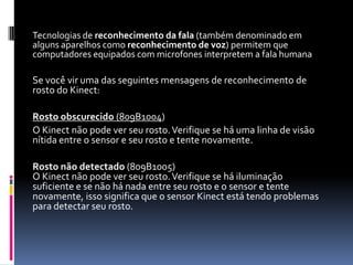 Tecnologias de reconhecimento da fala (também denominado em
alguns aparelhos como reconhecimento de voz) permitem que
computadores equipados com microfones interpretem a fala humana
Se você vir uma das seguintes mensagens de reconhecimento de
rosto do Kinect:
Rosto obscurecido (809B1004)
O Kinect não pode ver seu rosto.Verifique se há uma linha de visão
nítida entre o sensor e seu rosto e tente novamente.
Rosto não detectado (809B1005)
O Kinect não pode ver seu rosto.Verifique se há iluminação
suficiente e se não há nada entre seu rosto e o sensor e tente
novamente, isso significa que o sensor Kinect está tendo problemas
para detectar seu rosto.
 