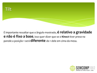 Tilt



É importante ressaltar que o ângulo mostrado, é   relativo a gravidade
e não é fixo a base, isso quer dizer que se o Kinect tiver preso na
parede a posição 1 será diferente do 1 dele em cima da mesa.
 