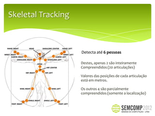 Skeletal Tracking



                    Detecta até 6 pessoas

                    Destes, apenas 2 são inteiramente
                    Compreendidos (20 articulações)

                    Valores das posições de cada articulação
                    está em metros.

                    Os outros 4 são parcialmente
                    compreendidos (somente a localização)
 