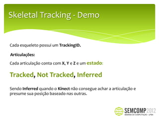 Skeletal Tracking - Demo


Cada esqueleto possui um TrackingID.

Articulações:
Cada articulação conta com X, Y e Z e um estado:

Tracked, Not Tracked, Inferred
Sendo Inferred quando o Kinect não consegue achar a articulação e
presume sua posição baseado nas outras.
 