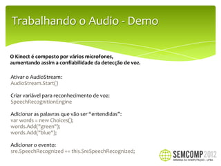 Trabalhando o Audio - Demo

O Kinect é composto por vários microfones,
aumentando assim a confiabilidade da detecção de voz.

Ativar o AudioStream:
AudioStream.Start()

Criar variável para reconhecimento de voz:
SpeechRecognitionEngine

Adicionar as palavras que vão ser “entendidas”:
var words = new Choices();
words.Add("green");
words.Add("blue");

Adicionar o evento:
sre.SpeechRecognized += this.SreSpeechRecognized;
 