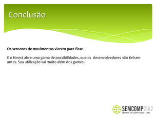 Conclusão


Os sensores de movimentos vieram para ficar.

E o Kinect abre uma gama de possibilidades, que os desenvolvedores não tinham
antes. Sua utilização vai muito além dos games.
 