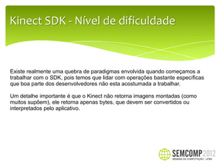 Kinect SDK - Nível de dificuldade


Existe realmente uma quebra de paradigmas envolvida quando começamos a
trabalhar com o SDK, pois temos que lidar com operações bastante específicas
que boa parte dos desenvolvedores não esta acostumada a trabalhar.

Um detalhe importante é que o Kinect não retorna imagens montadas (como
muitos supõem), ele retorna apenas bytes, que devem ser convertidos ou
interpretados pelo aplicativo.
 