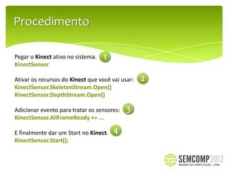 Procedimento

Pegar o Kinect ativo no sistema.
KinectSensor

Ativar os recursos do Kinect que você vai usar:
KinectSensor.SkeletonStream.Open()
KinectSensor.DepthStream.Open()

Adicionar evento para tratar os sensores:
KinectSensor.AllFrameReady += ...

E finalmente dar um Start no Kinect.
KinectSensor.Start();
 