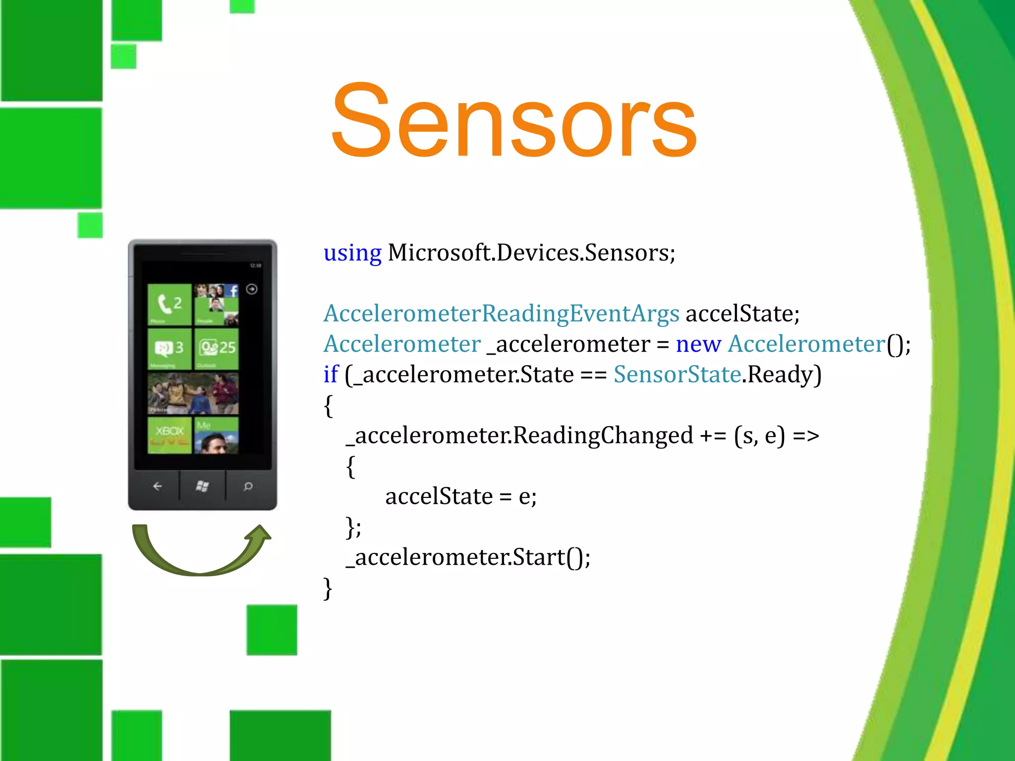 Sensorsusing Microsoft.Devices.Sensors;AccelerometerReadingEventArgs accelState;Accelerometer _accelerometer = new Accelerometer();if (_accelerometer.State == SensorState.Ready){    _accelerometer.ReadingChanged += (s, e) =>    {           accelState = e;    };    _accelerometer.Start();}