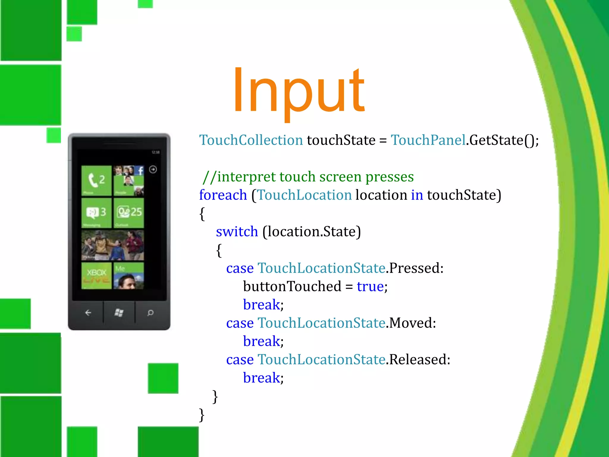 InputTouchCollection touchState = TouchPanel.GetState(); //interpret touch screen pressesforeach (TouchLocation location in touchState){     switch (location.State)     {        case TouchLocationState.Pressed:             buttonTouched = true;             break;        case TouchLocationState.Moved:             break;        case TouchLocationState.Released:             break;    }}	
