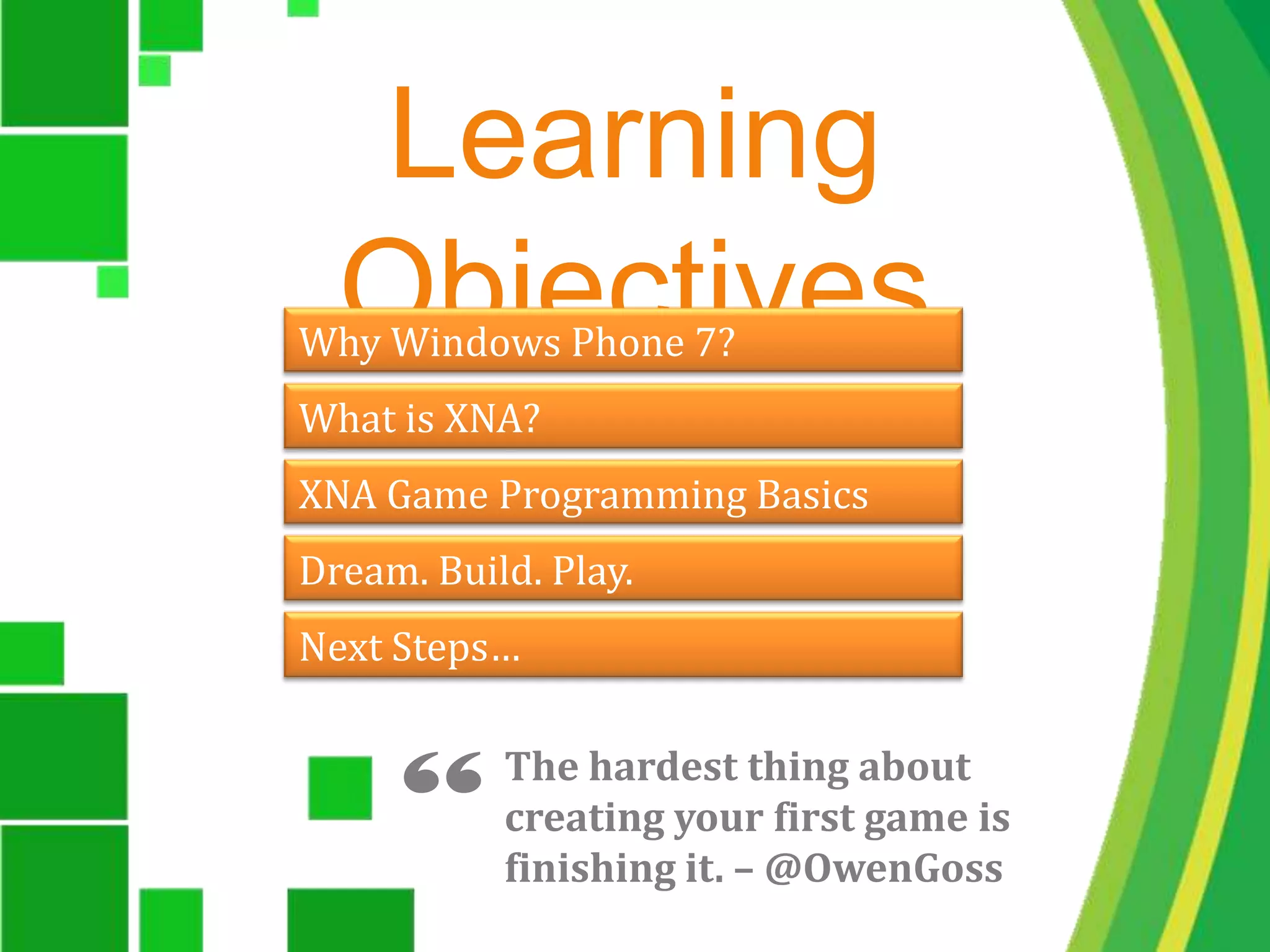 Learning ObjectivesWhy Windows Phone 7?What is XNA?XNA Game Programming BasicsDream. Build. Play.Next Steps…“The hardest thing about creating your first game is finishing it. – @OwenGoss