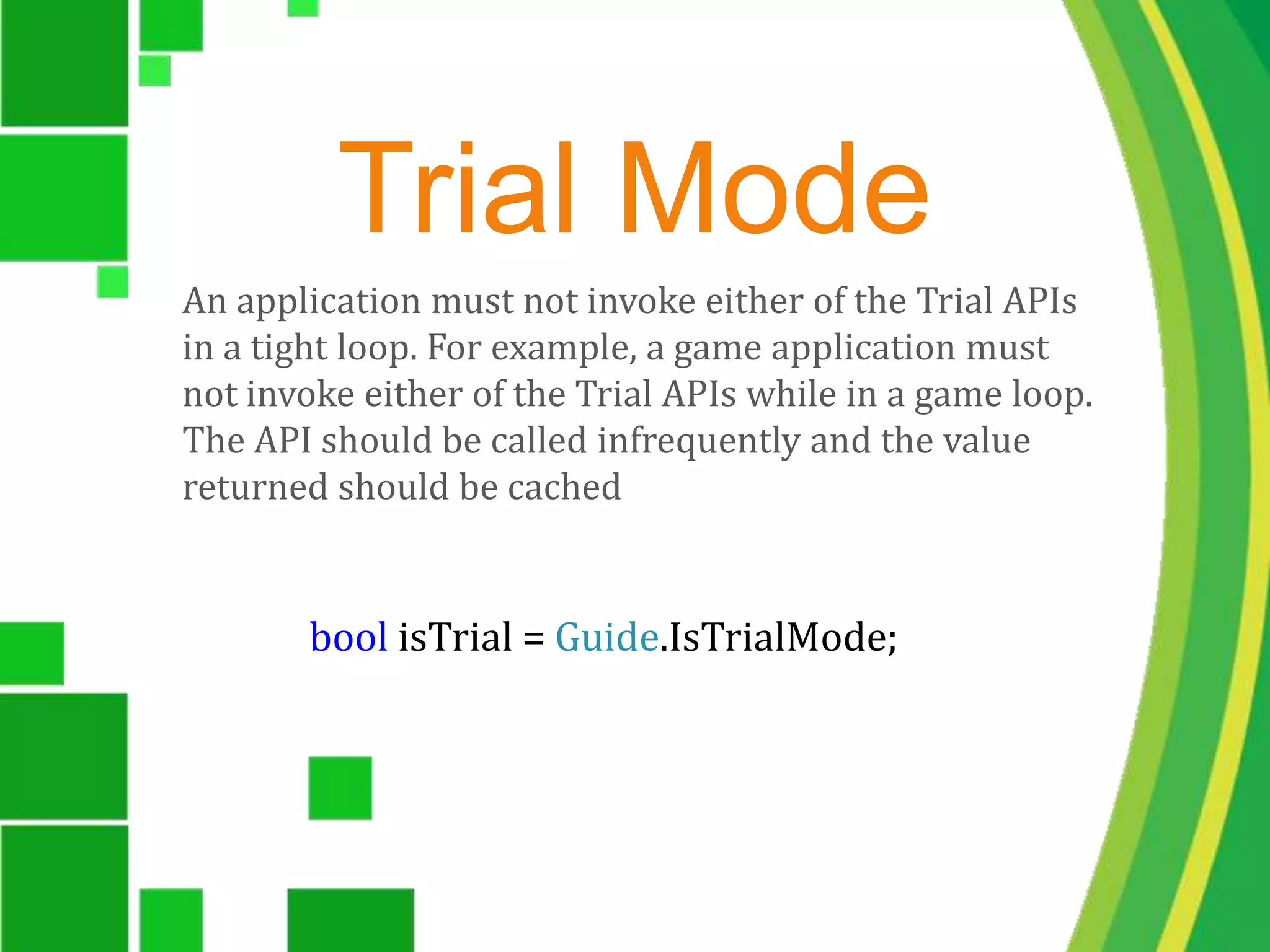Trial ModeAn application must not invoke either of the Trial APIs in a tight loop. For example, a game application must not invoke either of the Trial APIs while in a game loop. The API should be called infrequently and the value returned should be cached bool isTrial = Guide.IsTrialMode;