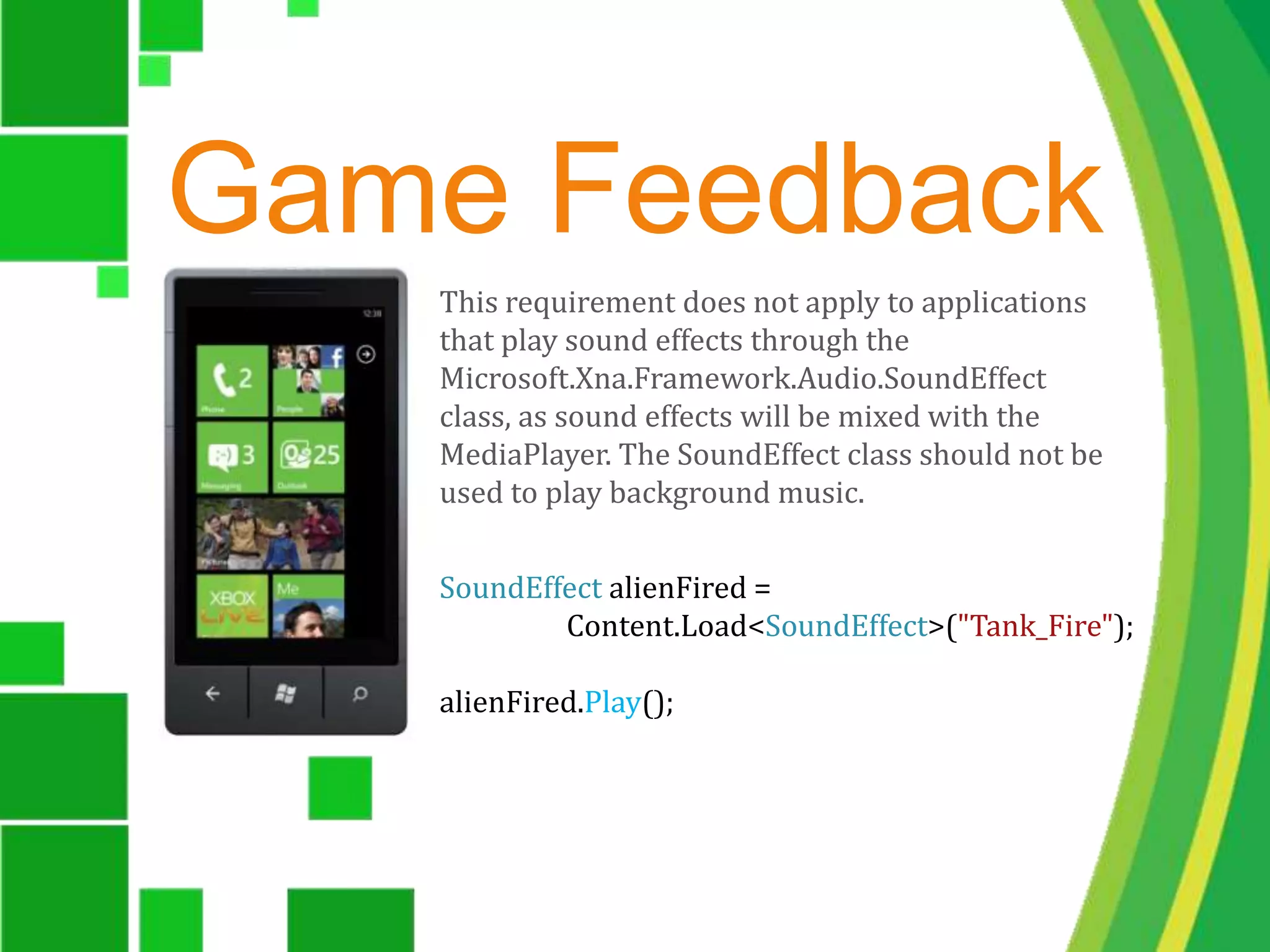 Game FeedbackThis requirement does not apply to applications that play sound effects through the Microsoft.Xna.Framework.Audio.SoundEffect class, as sound effects will be mixed with the MediaPlayer. The SoundEffect class should not be used to play background music. SoundEffect alienFired = 	Content.Load<SoundEffect>("Tank_Fire");alienFired.Play();