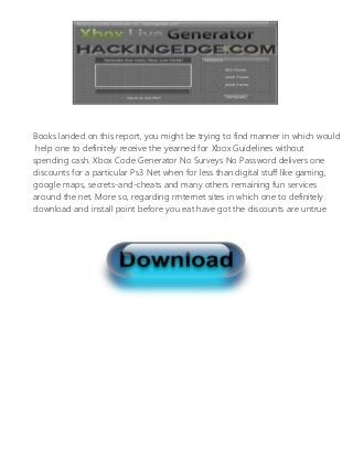 Books landed on this report, you might be trying to find manner in which would
help one to definitely receive the yearned for Xbox Guidelines without
spending cash. Xbox Code Generator No Surveys No Password delivers one
discounts for a particular Ps3 Net when for less than digital stuff like gaming,
google maps, secrets-and-cheats and many others remaining fun services
around the net. More so, regarding rrnternet sites in which one to definitely
download and install point before you eat have got the discounts are untrue
rrnternet sites and has herpes virus.
 