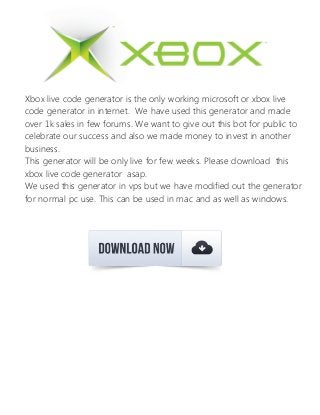 Xbox live code generator is the only working microsoft or xbox live
code generator in internet. We have used this generator and made
over 1k sales in few forums. We want to give out this bot for public to
celebrate our success and also we made money to invest in another
business.
This generator will be only live for few weeks. Please download this
xbox live code generator asap.
We used this generator in vps but we have modified out the generator
for normal pc use. This can be used in mac and as well as windows.
 