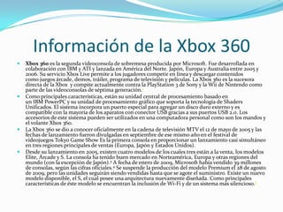 Información de la Xbox 360
   Xbox 360 es la segunda videoconsola de sobremesa producida por Microsoft. Fue desarrollada en
    colaboración con IBM y ATI y lanzada en América del Norte. Japón, Europa y Australia entre 2005 y
    2006. Su servicio Xbox Live permite a los jugadores competir en línea y descargar contenidos
    como juegos árcade, demos, tráiler, programa de televisión y películas. La Xbox 360 es la sucesora
    directa de la Xbox y compite actualmente contra la PlayStation 3 de Sony y la Wii de Nintendo como
    parte de las videoconsolas de séptima generación.1
   Como principales características, están su unidad central de procesamiento basado en
    un IBM PowerPC y su unidad de procesamiento gráfico que soporta la tecnología de Shaders
    Unificados. El sistema incorpora un puerto especial para agregar un disco duro externo y es
    compatible con la mayoría de los aparatos con conector USB gracias a sus puertos USB 2.0. Los
    accesorios de este sistema pueden ser utilizados en una computadora personal como son los mandos y
    el volante Xbox 360.
   La Xbox 360 se dio a conocer oficialmente en la cadena de televisión MTV el 12 de mayo de 2005 y las
    fechas de lanzamiento fueron divulgadas en septiembre de ese mismo año en el festival de
    videojuegos Tokyo Game Show Es la primera consola en proporcionar un lanzamiento casi simultáneo
    en tres regiones principales de ventas (Europa, Japón y Estados Unidos).
   Desde su lanzamiento en 2005, existen cuatro modelos de los cuales tres están a la venta, los modelos
    Elite, Árcade y S. La consola ha tenido buen mercado en Norteamérica, Europa y otras regiones del
    mundo (con la excepción de Japón).3 A fecha de enero de 2009, Microsoft había vendido 39 millones
    de consolas, según las cifras oficiales.4 Se suspende la producción del modelo Premium el 28 de agosto
    de 2009, pero las unidades seguirán siendo vendidas hasta que se agote el suministro. Existe un nuevo
    modelo disponible, el S, el cual posee una arquitectura nuevamente diseñada. Como principales
    características de éste modelo se encuentran la inclusión de Wi-Fi y de un sistema más silencioso.5
 