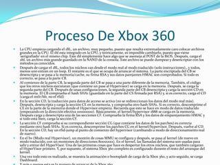 Proceso De Xbox 360
   La CPU empieza cargando el 1BL, un archivo, muy pequeño, puesto que resulta extremadamente caro colocar archivos
    grandes en la CPU. El 1bl esta integrado en la CPU, y teóricamente, es imposible cambiarlo, puesto que viene
    'serigrafiado' en el mismo chip. Este 1bl simplemente hace algo que se asemeja al POST de la BiOS. Después, carga el
    2bl, un archivo más grande guardado en la NAND de la consola. Este archivo se puede dumpear y desencriptar con los
    métodos ya conocidos.
   Después de cargar el 1BL, todos los núcleos van desde el modo real al modo traducido (solo instrucciones)., y todos,
    menos uno entran en un loop. El restante es el que se ocupa de arrancar el sistema. La parte encriptada del CB se
    desencripta y se pasa a la memoria/cache, su firma RSA y sus datos parejantes HMAC son comprobados. Si todo es
    correcto, se pasa a la parte CB.
   Al comienzo de la parte CB, la segunda parte del CB se pasa a una parte diferente de la memoria. También, el código
    que los otros núcleos ejecutaran (que contiene un pase al Hypervisor) se carga en la memoria. Después, se carga la
    segunda parte del CB. Después de unas configuraciones, la segunda parte del CB desencripta y carga la sección CD en
    la memoria. El CB comprueba el hash SHA1 (guardado en la parte del CS firmada por RSA) y, si es correcto, carga el CD
    (carga el mtlr/blr, no el rfid)
   En la sección CD, la traducción para datos de acceso se activa (no se redireccionan los datos del modo real más).
    Después, desencripta y carga la sección CE en la memoria, y comprueba otro hash SHA1. Si es correcto, descomprime el
    CE en la parte de la memoria donde el Hypervisor empieza. Recuerda que esto se hace en modo de datos traducido
    (empezando en la dirección efectiva 00000000). Básicamente, el kernel/hypervisor 1888 se carga en la memoria.
    Después carga y desencripta una de las secciones CF. Comprueba la firma RSA y los datos de emparejamiento HMAC y
    si todo está bien, carga la sección CF.
   La sección CF comprueba si su correspondiente sección CG (que contiene los datos de los parches) es correcta
    mediante otro hash SHA1. Si es correcta, descomprime los parches CG en el kernel/hypervisor. Después, vuelve al CD.
    En la sección CD, hay un rfid-jump al punto de comienzo del hypervisor (cambiando a modo de direccionamiento real
    de nuevo).
   En el hv (Modo real Hypervisor), un montón de cosas MMU se configura y después, se pasa al kernel (de nuevo en
    modo traducido, con un montones de direcciones 800xxxxx). En el kernel, las llamadas del sistema son usadas para
    salir y entrar del HyperVisor. Una de las primeras cosas que hace es despertar los otros núcleos, que también cargaran
    el HyperVisor primero. Y, por supuesto, el sistema Xbox 360 completo es configurado durante el resto del arranque del
    kernel.
   Una vez todo esto es realizado, se muestra la animación o bootsplash de carga de la Xbox 360, y acto seguido, se carga
    Dashboard.
 