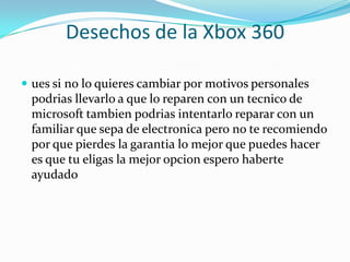 Desechos de la Xbox 360

 ues si no lo quieres cambiar por motivos personales
 podrias llevarlo a que lo reparen con un tecnico de
 microsoft tambien podrias intentarlo reparar con un
 familiar que sepa de electronica pero no te recomiendo
 por que pierdes la garantia lo mejor que puedes hacer
 es que tu eligas la mejor opcion espero haberte
 ayudado
 