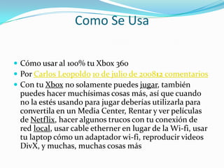Como Se Usa

 Cómo usar al 100% tu Xbox 360
 Por Carlos Leopoldo 10 de julio de 200812 comentarios
 Con tu Xbox no solamente puedes jugar, también
 puedes hacer muchísimas cosas más, así que cuando
 no la estés usando para jugar deberías utilizarla para
 convertila en un Media Center, Rentar y ver películas
 de Netflix, hacer algunos trucos con tu conexión de
 red local, usar cable etherner en lugar de la Wi-fi, usar
 tu laptop cómo un adaptador wi-fi, reproducir videos
 DivX, y muchas, muchas cosas más
 