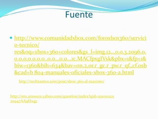 Fuente

 http://www.comunidadxbox.com/foroxbox360/servici
  o-tecnico/
  res&oq=xbox+360+colores&gs_l=img.12...0.0.3.2096.0.
  0.0.0.0.0.0.0..0.0...0.0...1c.MACfpxgIVsk&pbx=1&fp=1&
  biw=1360&bih=634&bav=on.2,or.r_gc.r_pw.r_qf.,cf.osb
  &cad=b 804-manuales-oficiales-xbox-360-a.html
    http://techtastico.com/post/xbox-360-al-maximo/


http://mx.answers.yahoo.com/question/index?qid=201001201
20947AAqHwgc
 