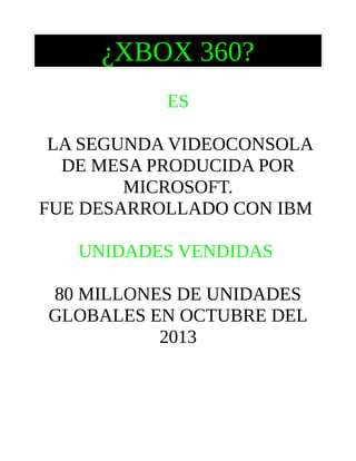 ¿XBOX 360?
ES
LA SEGUNDA VIDEOCONSOLA
DE MESA PRODUCIDA POR
MICROSOFT.
FUE DESARROLLADO CON IBM
UNIDADES VENDIDAS
80 MILLONES DE UNIDADES
GLOBALES EN OCTUBRE DEL
2013

 
