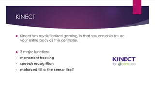 KINECT
 Kinect has revolutionized gaming, in that you are able to use
your entire body as the controller.
 3 major functions
• movement tracking
• speech recognition
• motorized tilt of the sensor itself
 