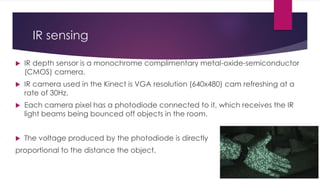 IR sensing
 IR depth sensor is a monochrome complimentary metal-oxide-semiconductor
(CMOS) camera.
 IR camera used in the Kinect is VGA resolution (640x480) cam refreshing at a
rate of 30Hz.
 Each camera pixel has a photodiode connected to it, which receives the IR
light beams being bounced off objects in the room.
 The voltage produced by the photodiode is directly
proportional to the distance the object.
 
