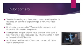 Color camera
 The depth sensing and the color camera work together to
develop an accurate digital image of how your face
looks.
 8- bit color camera, also VGA resolution, detects and
stores the skin tone of the person.
 Storing these images of your face and skin tone color is
how the Kinect can recognize you when you step in front
of the projected IR beams.
 Another added feature of the color camera is it takes
videos or snapshots .
 