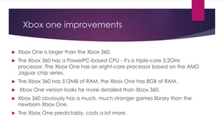 Xbox one improvements
 Xbox One is larger than the Xbox 360.
 The Xbox 360 has a PowerPC-based CPU - it's a triple-core 3.2GHz
processor. The Xbox One has an eight-core processor based on the AMD
Jaguar chip series.
 The Xbox 360 has 512MB of RAM, the Xbox One has 8GB of RAM.
 Xbox One version looks far more detailed than Xbox 360.
 Xbox 360 obviously has a much, much stronger games library than the
newborn Xbox One.
 The Xbox One predictably, costs a lot more.
 