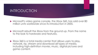 INTRODUCTION
 Microsoft's video game console, the Xbox 360, has sold over 80
million units worldwide since its introduction in 2005.
 Microsoft rebuilt the Xbox from the ground up. From the name
to the look to hardware and features.
 Xbox 360 is a total media center that allows users to play,
network, rip, stream and download all types of media,
including high-definition movies, music, digital pictures and
game content.
 