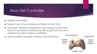 Xbox 360 Controller
 Wireless controllers
 Support up to four wireless controllers at one time.
 Microsoft created a proprietary technology to deal with
some of the latency and bandwidth issues that can be a
problem for some wireless controllers.
 Some wireless headsets will also work with Xbox.
 