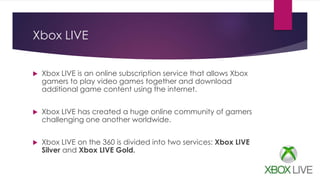 Xbox LIVE
 Xbox LIVE is an online subscription service that allows Xbox
gamers to play video games together and download
additional game content using the internet.
 Xbox LIVE has created a huge online community of gamers
challenging one another worldwide.
 Xbox LIVE on the 360 is divided into two services: Xbox LIVE
Silver and Xbox LIVE Gold.
 