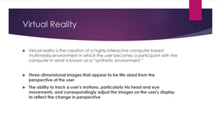 Virtual Reality
 Virtual reality is the creation of a highly interactive computer based
multimedia environment in which the user becomes a participant with the
computer in what is known as a “synthetic environment.”
 Three-dimensional images that appear to be life-sized from the
perspective of the user
 The ability to track a user's motions, particularly his head and eye
movements, and correspondingly adjust the images on the user's display
to reflect the change in perspective
 
