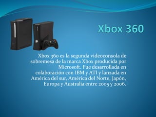 Xbox 360 es la segunda videoconsola de
sobremesa de la marca Xbox producida por
Microsoft. Fue desarrollada en
colaboración con IBM y ATI y lanzada en
América del sur, América del Norte, Japón,
Europa y Australia entre 2005 y 2006.
 