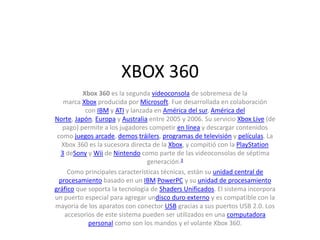 XBOX 360
Xbox 360 es la segunda videoconsola de sobremesa de la
marca Xbox producida por Microsoft. Fue desarrollada en colaboración
con IBM y ATI y lanzada en América del sur, América del
Norte, Japón, Europa y Australia entre 2005 y 2006. Su servicio Xbox Live (de
pago) permite a los jugadores competir en línea y descargar contenidos
como juegos arcade, demos,tráilers, programas de televisión y películas. La
Xbox 360 es la sucesora directa de la Xbox, y compitió con la PlayStation
3 deSony y Wii de Nintendo como parte de las videoconsolas de séptima
generación.3
Como principales características técnicas, están su unidad central de
procesamiento basado en un IBM PowerPC y su unidad de procesamiento
gráfico que soporta la tecnología de Shaders Unificados. El sistema incorpora
un puerto especial para agregar undisco duro externo y es compatible con la
mayoría de los aparatos con conector USB gracias a sus puertos USB 2.0. Los
accesorios de este sistema pueden ser utilizados en una computadora
personal como son los mandos y el volante Xbox 360.
 