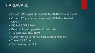 HARDWARE
 Custom IBM Power PC-based CPU with three 3.2 GHz cores
 Custom ATI graphics processor with 10 MB embedded
DRAM
 512 MB GDDR3 RAM
 Detachable and upgradeable hard drive
 12x dual-layer DVD-ROM
 Support for up to four wireless game controllers
 Three USB 2.0 ports
 Two memory unit slots
 