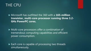 THE CPU
 Microsoft has outfitted the 360 with a 165-million
transistor, multi-core processor running three 3.2-
GHz PowerPC cores.
 Multi-core processors offer a combination of
tremendous computing capabilities and efficient
power consumption.
 Each core is capable of processing two threads
simultaneously.
 