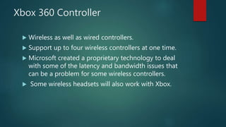 Xbox 360 Controller
 Wireless as well as wired controllers.
 Support up to four wireless controllers at one time.
 Microsoft created a proprietary technology to deal
with some of the latency and bandwidth issues that
can be a problem for some wireless controllers.
 Some wireless headsets will also work with Xbox.
 