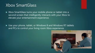 Xbox SmartGlass
 Xbox SmartGlass turns your mobile phone or tablet into a
second screen that intelligently interacts with your Xbox to
elevate your entertainment experience.
 Use your phone, tablet, or Windows 8 and Windows RT tablets
and PCs to control your living room Xbox experience.
 