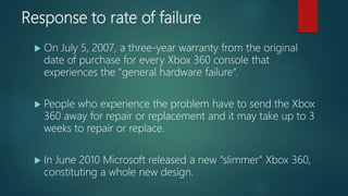Response to rate of failure
 On July 5, 2007, a three-year warranty from the original
date of purchase for every Xbox 360 console that
experiences the "general hardware failure“.
 People who experience the problem have to send the Xbox
360 away for repair or replacement and it may take up to 3
weeks to repair or replace.
 In June 2010 Microsoft released a new "slimmer" Xbox 360,
constituting a whole new design.
 