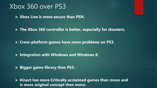 Xbox 360 over PS3
 Xbox Live is more secure than PSN.
 The Xbox 360 controller is better, especially for shooters.
 Cross-platform games have more problems on PS3.
 Integration with Windows and Windows 8.
 Bigger game library then PS3.
 Kinect has more Critically acclaimed games then move and
is more original concept then move.
 