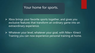 Your home for sports.
 Xbox brings your favorite sports together, and gives you
exclusive features that transform an ordinary game into an
extraordinary experience.
 Whatever your level, whatever your goal, with Nike+ Kinect
Training you can now experience personal training at home.
 