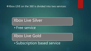 Xbox LIVE on the 360 is divided into two services:
Xbox Live Silver
• Free service
Xbox Live Gold
• Subscription based service
 